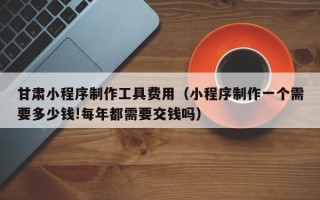 平邑甘肃小程序制作工具费用（小程序制作一个需要多少钱!每年都需要交钱吗）
