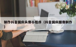 平邑制作抖音国庆头像小程序（抖音国庆图像制作）