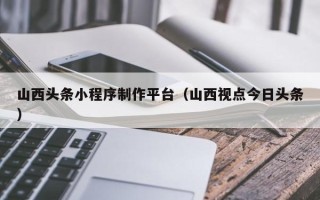 平邑山西头条小程序制作平台（山西视点今日头条）